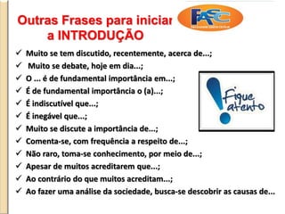 Outras Frases para iniciar
a INTRODUÇÃO
 Muito se tem discutido, recentemente, acerca de...;
 Muito se debate, hoje em dia...;
 O ... é de fundamental importância em...;
 É de fundamental importância o (a)...;
 É indiscutível que...;
 É inegável que...;
 Muito se discute a importância de...;
 Comenta-se, com frequência a respeito de...;
 Não raro, toma-se conhecimento, por meio de...;
 Apesar de muitos acreditarem que...;
 Ao contrário do que muitos acreditam...;
 Ao fazer uma análise da sociedade, busca-se descobrir as causas de...
 