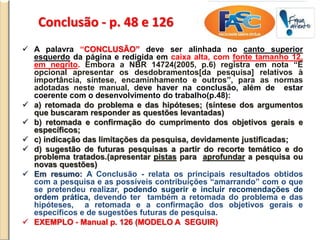 Conclusão - p. 48 e 126
 A palavra “CONCLUSÃO” deve ser alinhada no canto superior
esquerdo da página e redigida em caixa alta, com fonte tamanho 12,
em negrito. Embora a NBR 14724(2005, p.6) registra em nota “É
opcional apresentar os desdobramentos[da pesquisa] relativos à
importância, síntese, encaminhamento e outros”, para as normas
adotadas neste manual, deve haver na conclusão, além de estar
coerente com o desenvolvimento do trabalho(p.48):
 a) retomada do problema e das hipóteses; (síntese dos argumentos
que buscaram responder as questões levantadas)
 b) retomada e confirmação do cumprimento dos objetivos gerais e
específicos;
 c) indicação das limitações da pesquisa, devidamente justificadas;
 d) sugestão de futuras pesquisas a partir do recorte temático e do
problema tratados.(apresentar pistas para aprofundar a pesquisa ou
novas questões)
 Em resumo: A Conclusão - relata os principais resultados obtidos
com a pesquisa e as possíveis contribuições “amarrando” com o que
se pretendeu realizar, podendo sugerir e incluir recomendações de
ordem prática, devendo ter também a retomada do problema e das
hipóteses, a retomada e a confirmação dos objetivos gerais e
específicos e de sugestões futuras de pesquisa.
 EXEMPLO - Manual p. 126 (MODELO A SEGUIR)
 
