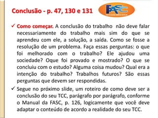 Conclusão - p. 47, 130 e 131
 Como começar. A conclusão do trabalho não deve falar
necessariamente do trabalho mais sim do que se
aprendeu com ele, a solução, a saída. Como se fosse a
resolução de um problema. Faça essas perguntas: o que
foi melhorado com o trabalho? Ele ajudou uma
sociedade? Oque foi provado e mostrado? O que se
concluiu com o estudo? Alguma coisa mudou? Qual era a
intenção do trabalho? Trabalhos futuros? São essas
perguntas que devem ser respondidas.
 Segue no próximo slide, um roteiro de como deve ser a
conclusão do seu TCC, parágrafo por parágrafo, conforme
o Manual da FASC, p. 126, logicamente que você deve
adaptar o conteúdo de acordo a realidade do seu TCC.
 