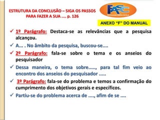 ESTRUTURA DA CONCLUSÃO – SIGA OS PASSOS
PARA FAZER A SUA .... p. 126
 1º Parágrafo: Destaca-se as relevâncias que a pesquisa
alcançou.
 A... . No âmbito da pesquisa, buscou-se....
 2º Parágrafo: fala-se sobre o tema e os anseios do
pesquisador
 Dessa maneira, o tema sobre....., para tal fim veio ao
encontro dos anseios do pesquisador .....
 3º Parágrafo: fala-se do problema e temos a confirmação do
cumprimento dos objetivos gerais e específicos.
 Partiu-se do problema acerca de ...., afim de se ....
ANEXO “F” DO MANUAL
 