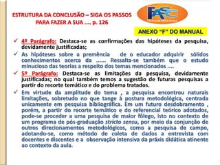 ESTRUTURA DA CONCLUSÃO – SIGA OS PASSOS
PARA FAZER A SUA .... p. 126
 4º Parágrafo: Destaca-se as confirmações das hipóteses da pesquisa,
devidamente justificadas;
 As hipóteses sobre a premência de o educador adquirir sólidos
conhecimentos acerca da ...... Ressalta-se também que o estudo
minucioso das teorias a respeito dos temas mencionados ....
 5º Parágrafo: Destaca-se as limitações da pesquisa, devidamente
justificadas; no qual também temos a sugestão de futuras pesquisas a
partir do recorte temático e do problema tratados.
 Em virtude da amplitude do tema , a pesquisa encontrou naturais
limitações, sobretudo no que tange à postura metodológica, centrada
unicamente em pesquisa bibliográfica. Em um futuro desdobramento ,
porém, a partir do recorte temático e do referencial teórico adotados,
pode-se proceder a uma pesquisa de maior fôlego, isto no contexto de
um programa de pós-graduação stricto sensu, por meio da conjunção de
outros direcionamentos metodológicos, como a pesquisa de campo,
adotando-se, como método de coleta de dados a entrevista com
docentes e discentes e a observação intensiva da práxis didática atinente
ao contexto da aula.
ANEXO “F” DO MANUAL
 