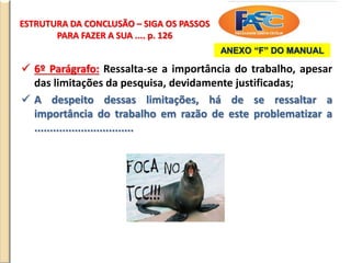 ESTRUTURA DA CONCLUSÃO – SIGA OS PASSOS
PARA FAZER A SUA .... p. 126
 6º Parágrafo: Ressalta-se a importância do trabalho, apesar
das limitações da pesquisa, devidamente justificadas;
 A despeito dessas limitações, há de se ressaltar a
importância do trabalho em razão de este problematizar a
................................
ANEXO “F” DO MANUAL
 