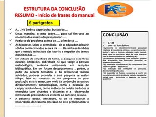 ESTRUTURA DA CONCLUSÃO
RESUMO - Início de frases do manual
 A... . No âmbito da pesquisa, buscou-se....
 Dessa maneira, o tema sobre....., para tal fim veio ao
encontro dos anseios do pesquisador .....
 Partiu-se do problema acerca de ...., afim de se ....
 As hipóteses sobre a premência de o educador adquirir
sólidos conhecimentos acerca da ...... Ressalta-se também
que o estudo minucioso das teorias a respeito dos temas
mencionados ....
 Em virtude da amplitude do tema , a pesquisa encontrou
naturais limitações, sobretudo no que tange à postura
metodológica, centrada unicamente em pesquisa
bibliográfica. Em um futuro desdobramento , porém, a
partir do recorte temático e do referencial teórico
adotados, pode-se proceder a uma pesquisa de maior
fôlego, isto no contexto de um programa de pós-
graduação stricto sensu, por meio da conjunção de outros
direcionamentos metodológicos, como a pesquisa de
campo, adotando-se, como método de coleta de dados a
entrevista com docentes e discentes e a observação
intensiva da práxis didática atinente ao contexto da aula.
 A despeito dessas limitações, há de se ressaltar a
importância do trabalho em razão de este problematizar a
................................
CONCLUSÃO
 p. 126
 uma ou duas folhas
Apresenta os desdobramentos[da pesquisa]
relativos à importância, síntese, encaminhamento e
outros”, para as normas adotadas neste manual,
deve haver na conclusão, além de estar coerente
com o desenvolvimento do trabalho(p.48):
a) retomada do problema e das hipóteses; (síntese
dos argumentos que buscaram responder as
questões levantadas)
b) retomada e confirmação do cumprimento dos
objetivos gerais e específicos;
c) indicação das limitações da pesquisa,
devidamente justificadas;
d) sugestão de futuras pesquisas a partir do
recorte temático e do problema tratados.(apresentar
pistas para aprofundar a pesquisa ou novas
questões)
6 parágrafos
 