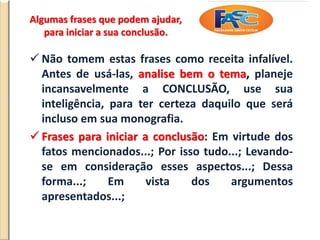 Algumas frases que podem ajudar,
para iniciar a sua conclusão.
 Não tomem estas frases como receita infalível.
Antes de usá-las, analise bem o tema, planeje
incansavelmente a CONCLUSÃO, use sua
inteligência, para ter certeza daquilo que será
incluso em sua monografia.
 Frases para iniciar a conclusão: Em virtude dos
fatos mencionados...; Por isso tudo...; Levando-
se em consideração esses aspectos...; Dessa
forma...; Em vista dos argumentos
apresentados...;
 