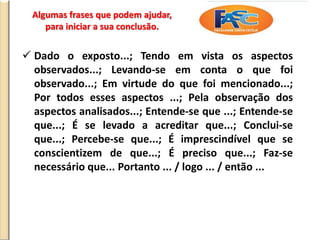 Algumas frases que podem ajudar,
para iniciar a sua conclusão.
 Dado o exposto...; Tendo em vista os aspectos
observados...; Levando-se em conta o que foi
observado...; Em virtude do que foi mencionado...;
Por todos esses aspectos ...; Pela observação dos
aspectos analisados...; Entende-se que ...; Entende-se
que...; É se levado a acreditar que...; Conclui-se
que...; Percebe-se que...; É imprescindível que se
conscientizem de que...; É preciso que...; Faz-se
necessário que... Portanto ... / logo ... / então ...
 