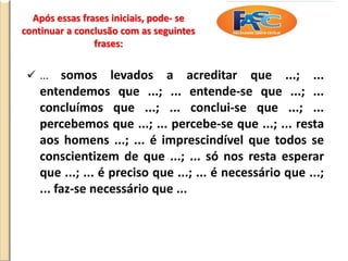 Após essas frases iniciais, pode- se
continuar a conclusão com as seguintes
frases:
 ... somos levados a acreditar que ...; ...
entendemos que ...; ... entende-se que ...; ...
concluímos que ...; ... conclui-se que ...; ...
percebemos que ...; ... percebe-se que ...; ... resta
aos homens ...; ... é imprescindível que todos se
conscientizem de que ...; ... só nos resta esperar
que ...; ... é preciso que ...; ... é necessário que ...;
... faz-se necessário que ...
 
