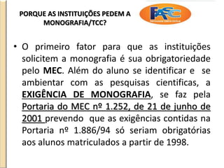PORQUE AS INSTITUIÇÕES PEDEM A
MONOGRAFIA/TCC?
• O primeiro fator para que as instituições
solicitem a monografia é sua obrigatoriedade
pelo MEC. Além do aluno se identificar e se
ambientar com as pesquisas cientificas, a
EXIGÊNCIA DE MONOGRAFIA, se faz pela
Portaria do MEC nº 1.252, de 21 de junho de
2001 prevendo que as exigências contidas na
Portaria nº 1.886/94 só seriam obrigatórias
aos alunos matriculados a partir de 1998.
 
