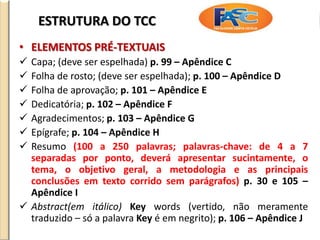 ESTRUTURA DO TCC
• ELEMENTOS PRÉ-TEXTUAIS
 Capa; (deve ser espelhada) p. 99 – Apêndice C
 Folha de rosto; (deve ser espelhada); p. 100 – Apêndice D
 Folha de aprovação; p. 101 – Apêndice E
 Dedicatória; p. 102 – Apêndice F
 Agradecimentos; p. 103 – Apêndice G
 Epígrafe; p. 104 – Apêndice H
 Resumo (100 a 250 palavras; palavras-chave: de 4 a 7
separadas por ponto, deverá apresentar sucintamente, o
tema, o objetivo geral, a metodologia e as principais
conclusões em texto corrido sem parágrafos) p. 30 e 105 –
Apêndice I
 Abstract(em itálico) Key words (vertido, não meramente
traduzido – só a palavra Key é em negrito); p. 106 – Apêndice J
 