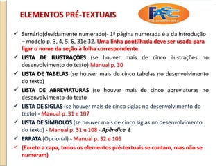 ELEMENTOS PRÉ-TEXTUAIS
 Sumário(devidamente numerado)- 1ª página numerada é a da Introdução
– modelo p. 3, 4, 5, 6, 31e 32. Uma linha pontilhada deve ser usada para
ligar o nome da seção à folha correspondente.
 LISTA DE ILUSTRAÇÕES (se houver mais de cinco ilustrações no
desenvolvimento do texto) Manual p. 30
 LISTA DE TABELAS (se houver mais de cinco tabelas no desenvolvimento
do texto)
 LISTA DE ABREVIATURAS (se houver mais de cinco abreviaturas no
desenvolvimento do texto
 LISTA DE SIGLAS (se houver mais de cinco siglas no desenvolvimento do
texto) - Manual p. 31 e 107
 LISTA DE SÍMBOLOS (se houver mais de cinco siglas no desenvolvimento
do texto) - Manual p. 31 e 108 - Apêndice L
 ERRATA (Opcional) - Manual p. 32 e 109
 (Exceto a capa, todos os elementos pré-textuais se contam, mas não se
numeram)
 