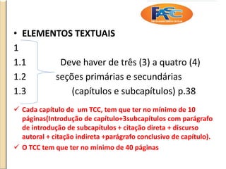 • ELEMENTOS TEXTUAIS
1
1.1 Deve haver de três (3) a quatro (4)
1.2 seções primárias e secundárias
1.3 (capítulos e subcapítulos) p.38
 Cada capítulo de um TCC, tem que ter no mínimo de 10
páginas(Introdução de capítulo+3subcapítulos com parágrafo
de introdução de subcapítulos + citação direta + discurso
autoral + citação indireta +parágrafo conclusivo de capítulo).
 O TCC tem que ter no mínimo de 40 páginas
 