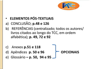 • ELEMENTOS PÓS-TEXTUAIS
a) CONCLUSÃO; p.48 e 126
b) REFERÊNCIAS (centralizado; todos os autores/
livros citados ao longo do TCC, em ordem
alfabética); p. 49, 72 e 92
c) Anexos p.51 e 118
d) Apêndices p. 50 e 96 OPCIONAIS
e) Glossário – p. 50, 94 e 95
 
