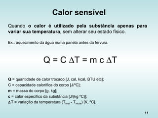 11
Calor sensível
Quando o calor é utilizado pela substância apenas para
variar sua temperatura, sem alterar seu estado físico.
Ex.: aquecimento da água numa panela antes da fervura.
Q = C ∆T = m c ∆T
Q = quantidade de calor trocado [J, cal, kcal, BTU etc];
C = capacidade calorífica do corpo [J/ºC];
m = massa do corpo [g, kg];
c = calor específico da substância [J/(kg ºC)];
∆T = variação da temperatura (Tfinal - Tinicial) [K, ºC].
 