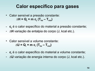 14
Calor específico para gases
• Calor sensível a pressão constante:
∆H = Qp = m cp (Tfinal – Tinicial)
- cp é o calor específico do material a pressão constante;
- ∆H variação de entalpia do corpo (J, kcal etc.).
• Calor sensível a volume constante:
∆U = Qv = m cv (Tfinal – Tinicial)
- cv é o calor específico do material a volume constante;
- ∆U variação de energia interna do corpo (J, kcal etc.).
 