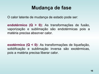 16
O calor latente de mudança de estado pode ser:
endotérmico (Q > 0): As transformações de fusão,
vaporização e sublimação são endotérmicas pois a
matéria precisa absorver calor.
exotérmico (Q < 0): As transformações de liquefação,
solidificação e sublimação inversa são exotérmicas,
pois a matéria precisa liberar calor.
Mudança de fase
 