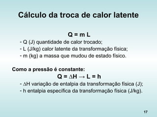 17
Q = m L
- Q (J) quantidade de calor trocado;
- L (J/kg) calor latente da transformação física;
- m (kg) a massa que mudou de estado físico.
Como a pressão é constante:
Q = ∆H → L = h
- ∆H variação de entalpia da transformação física (J);
- h entalpia específica da transformação física (J/kg).
Cálculo da troca de calor latente
 