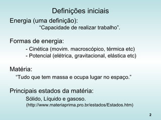 2
Definições iniciais
Energia (uma definição):
“Capacidade de realizar trabalho”.
Formas de energia:
- Cinética (movim. macroscópico, térmica etc)
- Potencial (elétrica, gravitacional, elástica etc)
Matéria:
“Tudo que tem massa e ocupa lugar no espaço.”
Principais estados da matéria:
Sólido, Líquido e gasoso.
(http://www.materiaprima.pro.br/estados/Estados.htm)
 