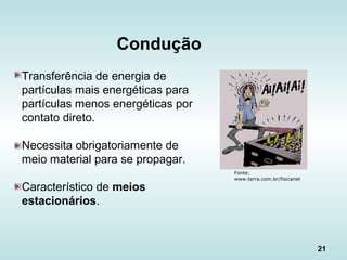 21
Condução
Fonte:
www.terra.com.br/fisicanet
Transferência de energia de
partículas mais energéticas para
partículas menos energéticas por
contato direto.
Necessita obrigatoriamente de
meio material para se propagar.
Característico de meios
estacionários.
 