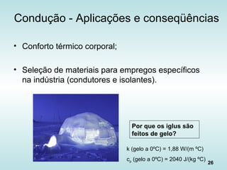 26
Condução - Aplicações e conseqüências
• Conforto térmico corporal;
• Seleção de materiais para empregos específicos
na indústria (condutores e isolantes).
Por que os iglus são
feitos de gelo?
k (gelo a 0ºC) = 1,88 W/(m ºC)
cp (gelo a 0ºC) = 2040 J/(kg ºC)
 