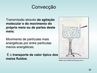 27
Convecção
Transmissão através da agitação
molecular e do movimento do
próprio meio ou de partes deste
meio;
Movimento de partículas mais
energéticas por entre partículas
menos energéticas;
É o transporte de calor típico dos
meios fluidos. Fonte: www.achillesmaciel.hpg.ig.com.br
 