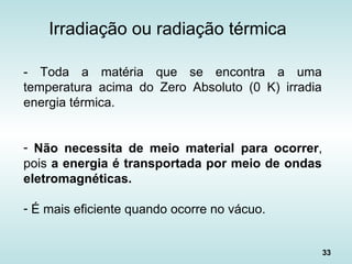 33
Irradiação ou radiação térmica
- Toda a matéria que se encontra a uma
temperatura acima do Zero Absoluto (0 K) irradia
energia térmica.
- Não necessita de meio material para ocorrer,
pois a energia é transportada por meio de ondas
eletromagnéticas.
- É mais eficiente quando ocorre no vácuo.
 