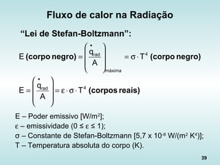 39
Fluxo de calor na Radiação
“Lei de Stefan-Boltzmann”:
reais)(corpos
negro)(corponegro)(corpo
4rad
4
máxima
rad
T
A
q
E
T
A
q
E
⋅σ⋅ε=








=
⋅σ=








=
•
•
E – Poder emissivo [W/m2
];
ε – emissividade (0 ≤ ε ≤ 1);
σ – Constante de Stefan-Boltzmann [5,7 x 10-8
W/(m2
K4
)];
T – Temperatura absoluta do corpo (K).
 