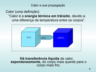 5
Calor e sua propagação
Calor (uma definição):
“Calor é a energia térmica em trânsito, devido a
uma diferença de temperatura entre os corpos”.
Há transferência líquida de calor,
espontaneamente, do corpo mais quente para o
corpo mais frio.
 