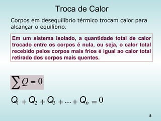 8
Troca de Calor
Corpos em desequilíbrio térmico trocam calor para
alcançar o equilíbrio.
0...321 =++++ nQQQQ
Em um sistema isolado, a quantidade total de calor
trocado entre os corpos é nula, ou seja, o calor total
recebido pelos corpos mais frios é igual ao calor total
retirado dos corpos mais quentes.
 