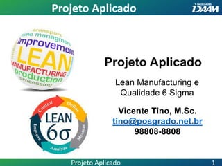 Projeto Aplicado
Vicente Tino, M.Sc.
tino@posgrado.net.br
98808-8808
Lean Manufacturing e
Qualidade 6 Sigma
Projeto Aplicado
Projeto Aplicado 1
 