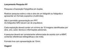 Lançamento Pesquisa N1
Pesquisa e Exposição Fotográfica em duplas.
Realizar pesquisa sobre a vida e obra de um fotógrafo ou fotógrafa e
apresentar em formato expositivo (multimídia).
Não é permitido apresentação em PPT.
Os fotógrafos NÃO devem ser de arquitetura.
Cada exposição deverá conter um mínimo de 10 imagens identificadas por
obra, ano, autor, técnica e informações adicionais.
A pesquisa deverá ser corretamente referenciada de acordo com a ABNT,
contendo referências bibliográficas e de mídia.
Formato livre com apresentação de 15min.
Viagem!
 