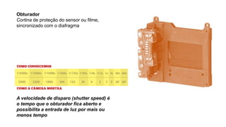 Obturador
Cortina de proteção do sensor ou filme,
sincronizado com o diafragma
A velocidade de disparo (shutter speed) é
o tempo que o obturador fica aberto e
possibilita a entrada de luz por mais ou
menos tempo
 