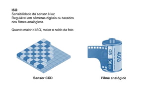 ISO
Sensibilidade do sensor à luz
Regulável em câmeras digitais ou taxados
nos filmes analógicos
Quanto maior o ISO, maior o ruído da foto
Filme analógicoSensor CCD
 