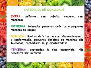 CATEGORIA DE QUALIDADE:
• EXTRA: uniforme, sem defeito, maduro, sem
manchas;
• PRIMEIRA: tolerados pequenos defeitos e pequenas
manchas na casca;
• SEGUNDA: ligeiros defeitos na cor, desenvolvimento
e conformação, pequenos defeitos ou manchas são
tolerados, rachaduras só já cicatrizadas;
• TERCEIRA: destinadas à fins industriais, não
necessita ser uniforme.
 