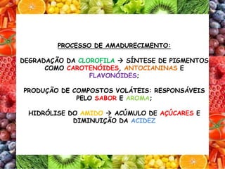 PROCESSO DE AMADURECIMENTO:
DEGRADAÇÃO DA CLOROFILA  SÍNTESE DE PIGMENTOS
COMO CAROTENÓIDES, ANTOCIANINAS E
FLAVONÓIDES;
PRODUÇÃO DE COMPOSTOS VOLÁTEIS: RESPONSÁVEIS
PELO SABOR E AROMA;
HIDRÓLISE DO AMIDO  ACÚMULO DE AÇÚCARES E
DIMINUIÇÃO DA ACIDEZ
 