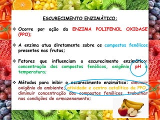 ESCURECIMENTO ENZIMÁTICO:
 Ocorre por ação da ENZIMA POLIFENOL OXIDASE
(PPO);
 A enzima atua diretamente sobre os compostos fenólicos
presentes nas frutas;
 Fatores que influenciam o escurecimento enzimático:
concentração dos compostos fenólicos, oxigênio, pH e
temperatura;
 Métodos para inibir o escurecimento enzimático: diminuir
oxigênio do ambiente, atividade e centro catalítico da PPO,
diminuir concentração dos compostos fenólicos, trabalhar
nas condições de armazenamento;
 