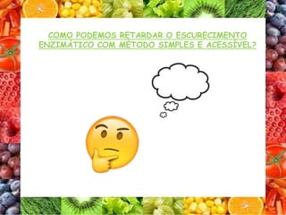 COMO PODEMOS RETARDAR O ESCURECIMENTO
ENZIMÁTICO COM MÉTODO SIMPLES E ACESSÍVEL?
 