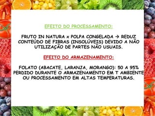 EFEITO DO PROCESSAMENTO:
FRUTO IN NATURA x POLPA CONGELADA  REDUZ
CONTEÚDO DE FIBRAS (INSOLÚVEIS) DEVIDO A NÃO
UTILIZAÇÃO DE PARTES NÃO USUAIS.
EFEITO DO ARMAZENAMENTO:
FOLATO (ABACATE, LARANJA, MORANGO): 50 A 95%
PERDIDO DURANTE O ARMAZENAMENTO EM T AMBIENTE
OU PROCESSAMENTO EM ALTAS TEMPERATURAS.
 