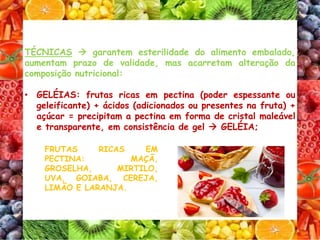 TÉCNICAS  garantem esterilidade do alimento embalado,
aumentam prazo de validade, mas acarretam alteração da
composição nutricional:
• GELÉIAS: frutas ricas em pectina (poder espessante ou
geleificante) + ácidos (adicionados ou presentes na fruta) +
açúcar = precipitam a pectina em forma de cristal maleável
e transparente, em consistência de gel  GELÉIA;
FRUTAS RICAS EM
PECTINA: MAÇÃ,
GROSELHA, MIRTILO,
UVA, GOIABA, CEREJA,
LIMÃO E LARANJA.
 