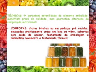 TÉCNICAS  garantem esterilidade do alimento embalado,
aumentam prazo de validade, mas acarretam alteração da
composição nutricional:
• COMPOTAS: frutas inteiras ou em pedaços pré cozidas,
envasadas praticamente cruas em lata ou vidro, cobertas
com calda de açúcar, fechamento da embalagem e
submetido novamente a tratamento térmico;
 
