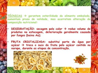 TÉCNICAS  garantem esterilidade do alimento embalado,
aumentam prazo de validade, mas acarretam alteração da
composição nutricional:
• DESIDRATAÇÃO: secagem pelo calor  reduz volume de
produtos na estocagem, deterioração geralmente causada
por fungos (baixa Aa);
• FRUTA CRISTALIZADA: substitui parte da água por
açúcar  troca o suco da fruta pelo açúcar contido no
xarope, durante as etapas de concentração.
 