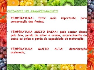 CUIDADOS NO ARMAZENAMENTO
• TEMPERATURA: fator mais importante para
conservação das frutas;
• TEMPERATURA MUITO BAIXA: pode causar danos
pelo frio, perda de sabor e aroma, escurecimento da
casca ou polpa e perda da capacidade de maturação;
• TEMPERATURA MUITO ALTA: deterioração
acelerada;
 