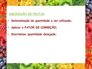 AQUISIÇÃO DE FRUTAS
• Determinação da quantidade a ser utilizada;
• Aplicar o FATOR DE CORREÇÃO;
• Discriminar quantidade desejada;
 