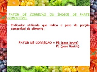 FATOR DE CORREÇÃO OU ÍNDICE DE PARTE
COMESTÍVEL
• Indicador utilizado que indica o peso da porção
comestível do alimento;
FATOR DE CORREÇÃO = PB (peso bruto)
PL (peso líquido)
 