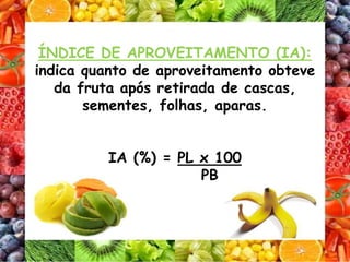 ÍNDICE DE APROVEITAMENTO (IA):
indica quanto de aproveitamento obteve
da fruta após retirada de cascas,
sementes, folhas, aparas.
IA (%) = PL x 100
PB
 