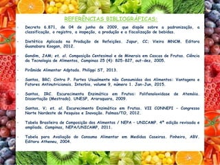 REFERÊNCIAS BIBLIOGRÁFICAS:
- Decreto 6.871, de 04 de junho de 2009, que dispõe sobre a padronização, a
classificação, o registro, a inspeção, a produção e a fiscalização de bebidas.
- Dietética Aplicada na Produção de Refeições. Japur, CC; Vieira MNCM. Editora
Guanabara Koogan, 2012.
- Gondim, JAM; et. al. Composição Centesimal e de Minerais em Cascas de Frutas. Ciência
da Tecnologia de Alimentos, Campinas 25 (4): 825-827, out-dez, 2005.
- Pirâmide Alimentar Adptada. Philippi ST, 2013.
- Santos, BRC; Cintra P. Partes Usualmente não Consumidas dos Alimentos: Vantagens e
Fatores Antinutricionais. Interbio, volume 9, número 1. Jan-Jun, 2015.
- Santos, IRC. Escurecimento Enzimático em Frutos: Polifenoloxidase de Atemóia.
Dissertação (Mestrado). UNESP, Araraquara, 2009.
- Santos, V; et. al. Escurecimento Enzimático em Frutas. VII CONNEPI – Congresso
Norte Nordeste de Pesquisa e Inovação. Palmas/TO, 2012.
- Tabela Brasileira de Composição dos Alimentos / NEPA – UNICAMP. 4ª edição revisada e
ampliada. Campinas, NEPA/UNICAMP, 2011.
- Tabela para Avaliação do Consumo Alimentar em Medidas Caseiras. Pinheiro, ABV.
Editora Atheneu, 2004.
 