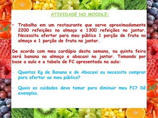 ATIVIDADE NO MOODLE:
• Trabalho em um restaurante que serve aproximadamente
2200 refeições no almoço e 1300 refeições no jantar.
Necessito ofertar para meu público 1 porção de fruta no
almoço e 1 porção de fruta no jantar.
De acordo com meu cardápio desta semana, na quinta feira
será banana no almoço e abacaxi no jantar. Tomando por
base a aula e a tabela de FC apresentada na aula:
- Quantos Kg de Banana e de Abacaxi eu necessito comprar
para ofertar ao meu público?
- Quais os cuidados devo tomar para diminuir meu FC? Dê
exemplos.
 