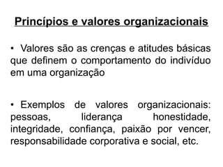 Princípios e valores organizacionais

• Valores são as crenças e atitudes básicas
que definem o comportamento do indivíduo
em uma organização


• Exemplos de valores organizacionais:
pessoas,       liderança       honestidade,
integridade, confiança, paixão por vencer,
responsabilidade corporativa e social, etc.
 