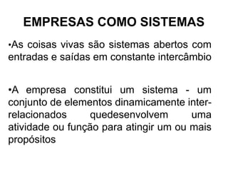 EMPRESAS COMO SISTEMAS
•As coisas vivas são sistemas abertos com
entradas e saídas em constante intercâmbio


•A empresa constitui um sistema - um
conjunto de elementos dinamicamente inter-
relacionados     quedesenvolvem        uma
atividade ou função para atingir um ou mais
propósitos
 