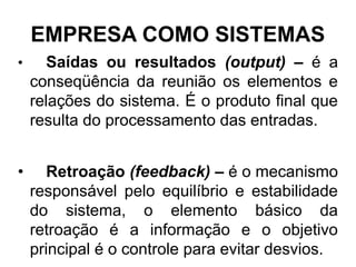 EMPRESA COMO SISTEMAS
•     Saídas ou resultados (output) – é a
    conseqüência da reunião os elementos e
    relações do sistema. É o produto final que
    resulta do processamento das entradas.


•     Retroação (feedback) – é o mecanismo
    responsável pelo equilíbrio e estabilidade
    do sistema, o elemento básico da
    retroação é a informação e o objetivo
    principal é o controle para evitar desvios.
 