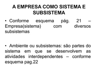 A EMPRESA COMO SISTEMA E
         SUBSISTEMA
• Conforme    esquema   pág.     21    –
Empresa(sistema)     com        diversos
subsistemas


• Ambiente ou subsistemas: são partes do
sistema em que se desenvolvem as
atividades interdependentes – conforme
esquema pag.22
 