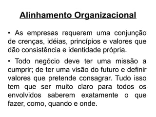 Alinhamento Organizacional
• As empresas requerem uma conjunção
de crenças, idéias, princípios e valores que
dão consistência e identidade própria.
• Todo negócio deve ter uma missão a
cumprir; de ter uma visão do futuro e definir
valores que pretende consagrar. Tudo isso
tem que ser muito claro para todos os
envolvidos saberem exatamente o que
fazer, como, quando e onde.
 